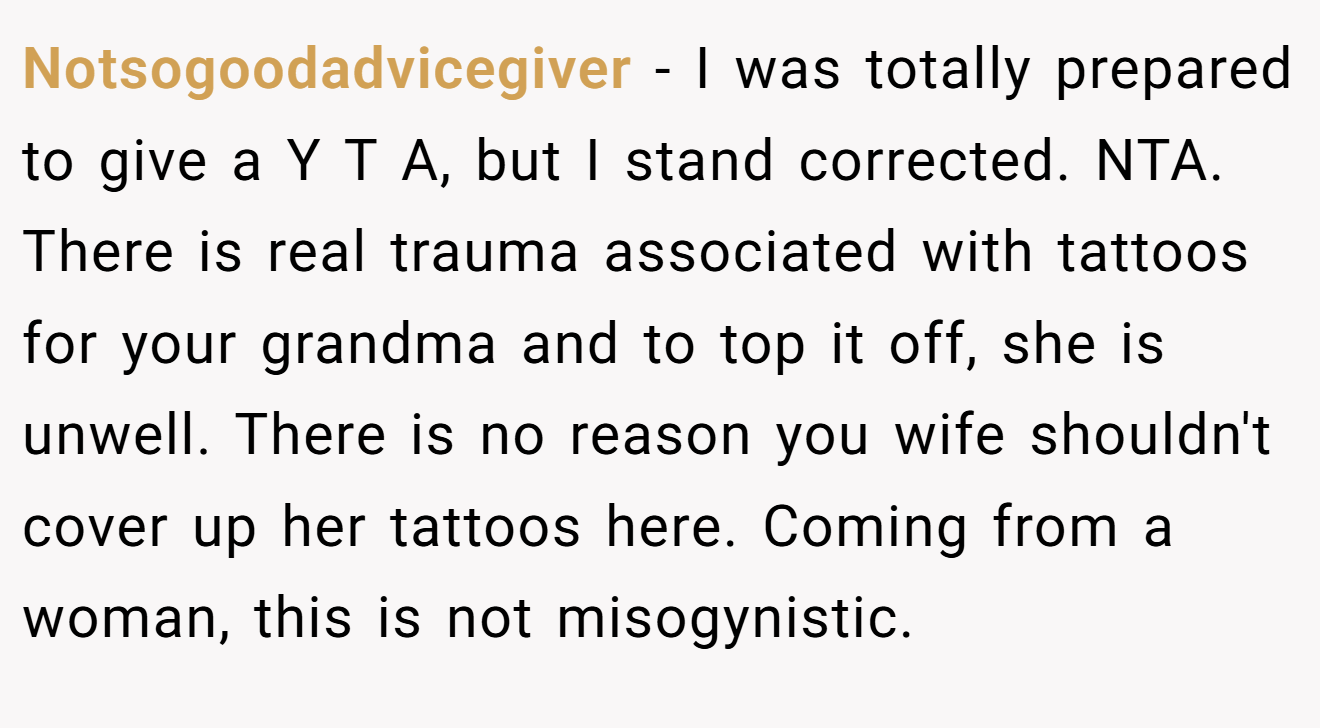 Notsogoodadvicegiver - I was totally prepared to give a Y T A, but I stand corrected. NTA. There is real trauma associated with tattoos for your grandma and to top it off, she is unwell. There is no reason you wife shouldn't cover up her tattoos here. Coming from a woman, this is not misogynistic.