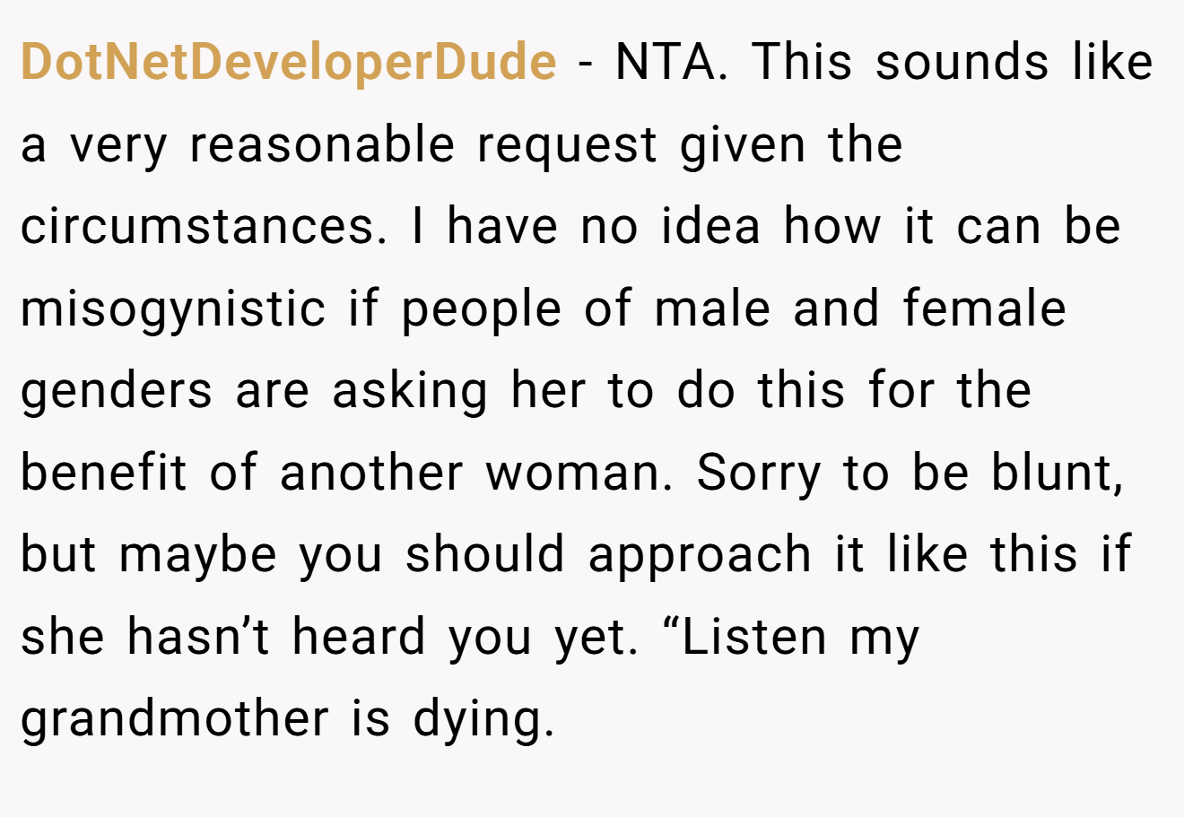 DotNetDeveloperDude - NTA. This sounds like a very reasonable request given the circumstances. I have no idea how it can be misogynistic if people of male and female genders are asking her to do this for the benefit of another woman. Sorry to be blunt, but maybe you should approach it like this if she hasn’t heard you yet. “Listen my grandmother is dying.