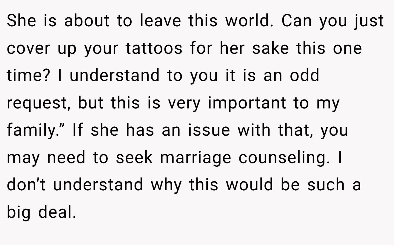 She is about to leave this world. Can you just cover up your tattoos for her sake this one time? I understand to you it is an odd request, but this is very important to my family.” If she has an issue with that, you may need to seek marriage counseling. I don’t understand why this would be such a big deal.