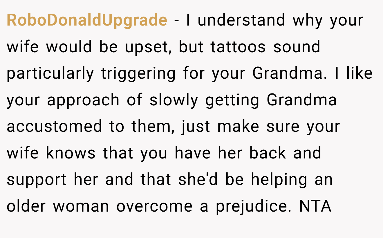 RoboDonaldUpgrade - I understand why your wife would be upset, but tattoos sound particularly triggering for your Grandma. I like your approach of slowly getting Grandma accustomed to them, just make sure your wife knows that you have her back and support her and that she'd be helping an older woman overcome a prejudice. NTA