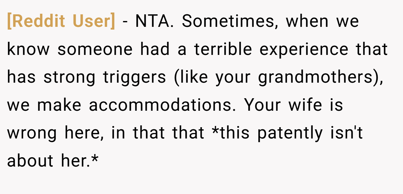 [Reddit User] - NTA. Sometimes, when we know someone had a terrible experience that has strong triggers (like your grandmothers), we make accommodations. Your wife is wrong here, in that that *this patently isn't about her.*