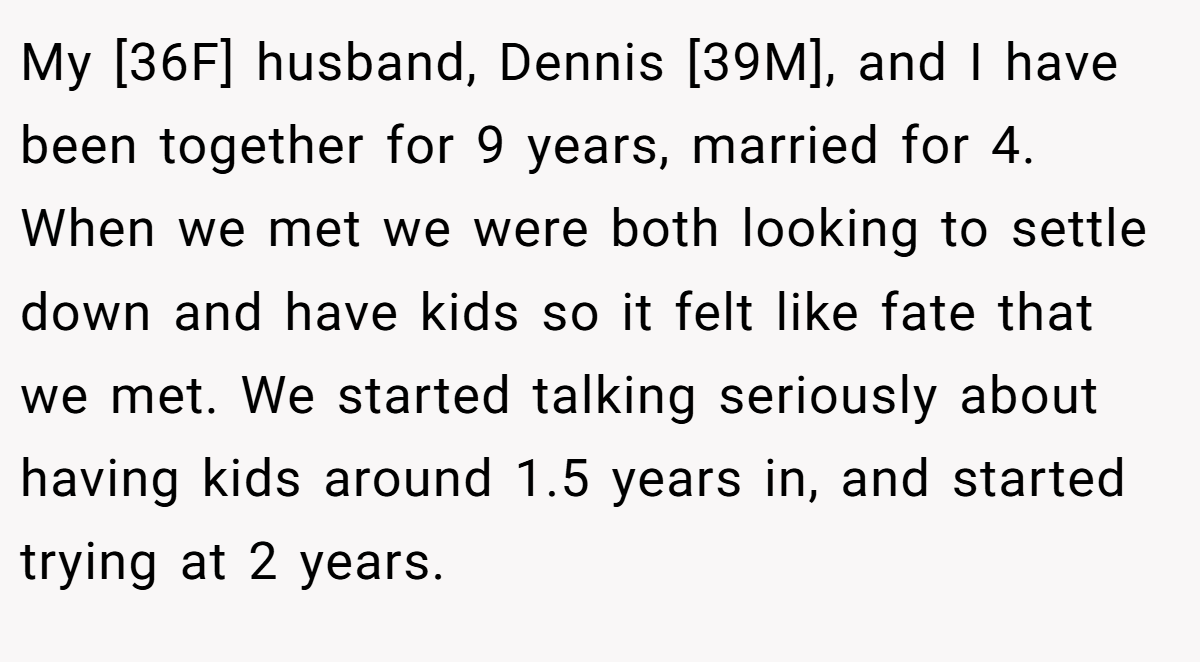 My [36F] husband, Dennis [39M], and I have been together for 9 years, married for 4. When we met we were both looking to settle down and have kids so it felt like fate that we met. We started talking seriously about having kids around 1.5 years in, and started trying at 2 years.