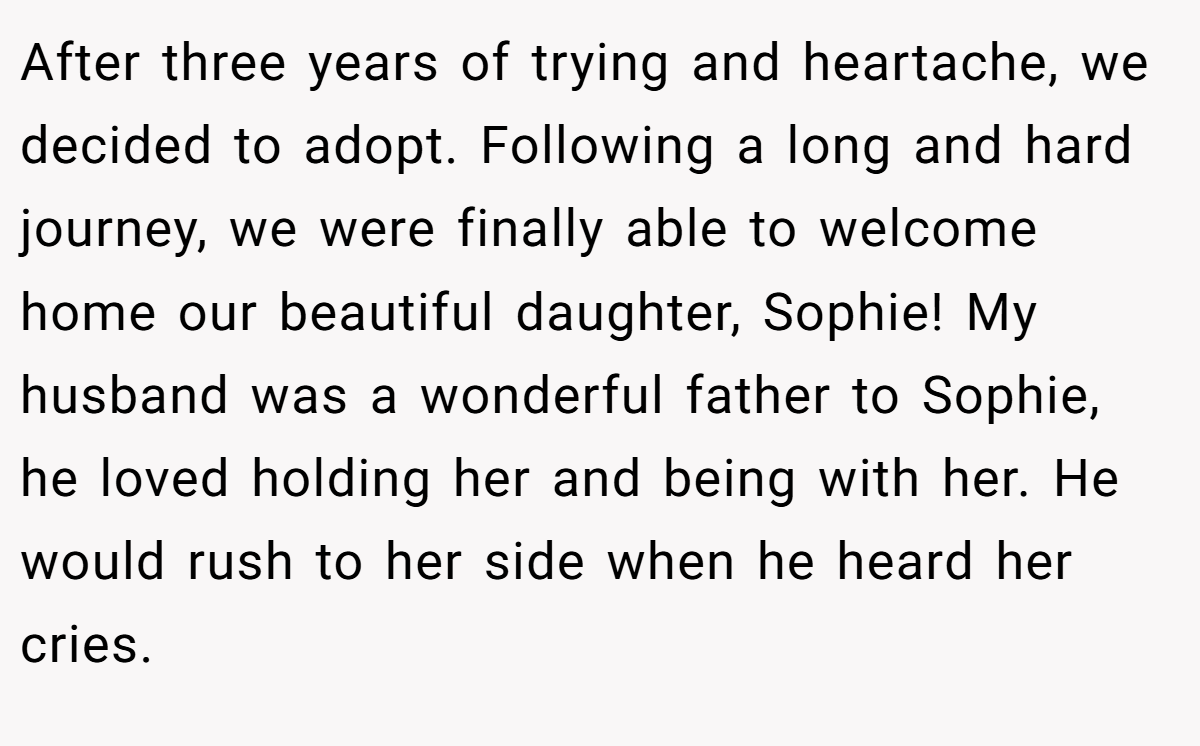 After three years of trying and heartache, we decided to adopt. Following a long and hard journey, we were finally able to welcome home our beautiful daughter, Sophie! My husband was a wonderful father to Sophie, he loved holding her and being with her. He would rush to her side when he heard her cries.