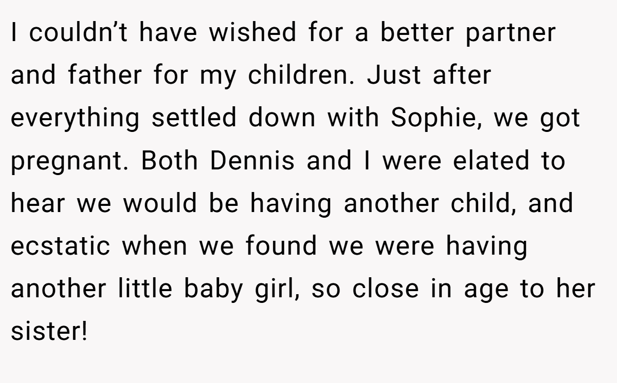 I couldn’t have wished for a better partner and father for my children. Just after everything settled down with Sophie, we got pregnant. Both Dennis and I were elated to hear we would be having another child, and ecstatic when we found we were having another little baby girl, so close in age to her sister!