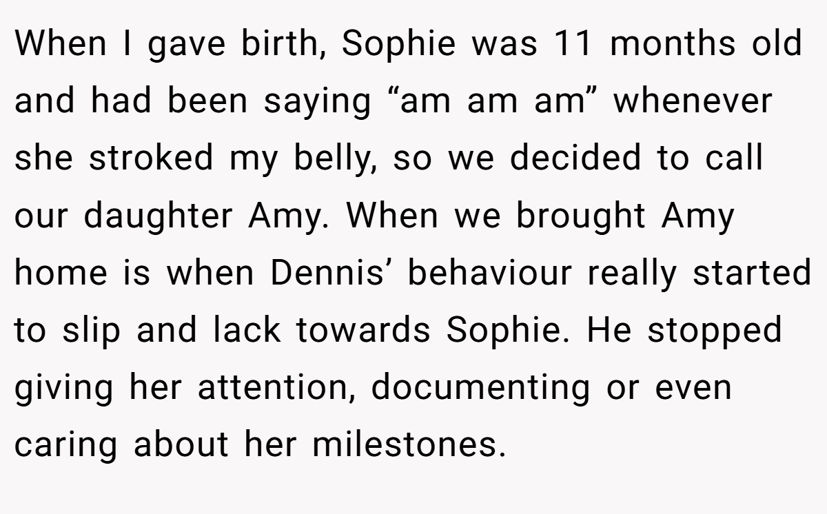 When I gave birth, Sophie was 11 months old and had been saying “am am am” whenever she stroked my belly, so we decided to call our daughter Amy. When we brought Amy home is when Dennis’ behaviour really started to slip and lack towards Sophie. He stopped giving her attention, documenting or even caring about her milestones.
