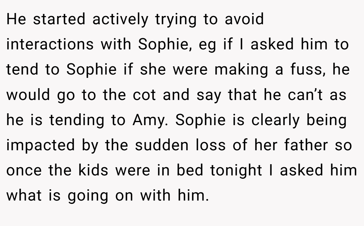 He started actively trying to avoid interactions with Sophie, eg if I asked him to tend to Sophie if she were making a fuss, he would go to the cot and say that he can’t as he is tending to Amy. Sophie is clearly being impacted by the sudden loss of her father so once the kids were in bed tonight I asked him what is going on with him.