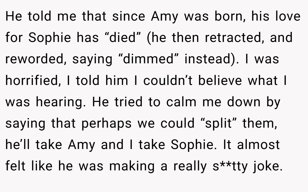 He told me that since Amy was born, his love for Sophie has “died” (he then retracted, and reworded, saying “dimmed” instead). I was horrified, I told him I couldn’t believe what I was hearing. He tried to calm me down by saying that perhaps we could “split” them, he’ll take Amy and I take Sophie. It almost felt like he was making a really s**tty joke.