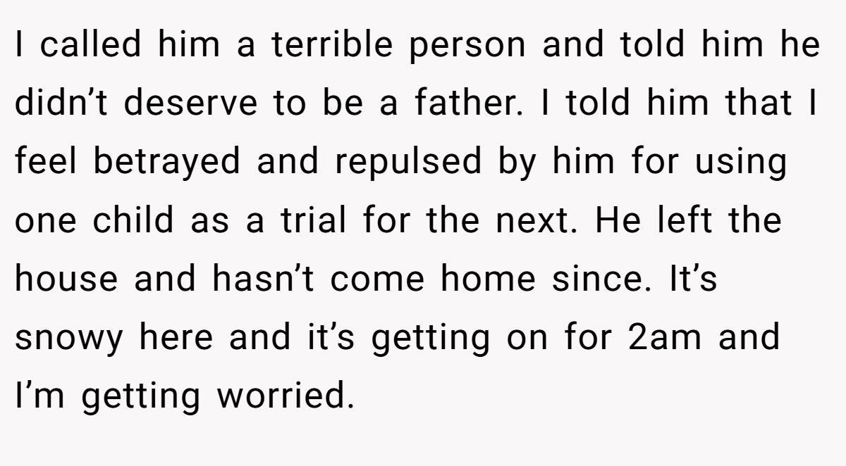 I called him a terrible person and told him he didn’t deserve to be a father. I told him that I feel betrayed and repulsed by him for using one child as a trial for the next. He left the house and hasn’t come home since. It’s snowy here and it’s getting on for 2am and I’m getting worried.
