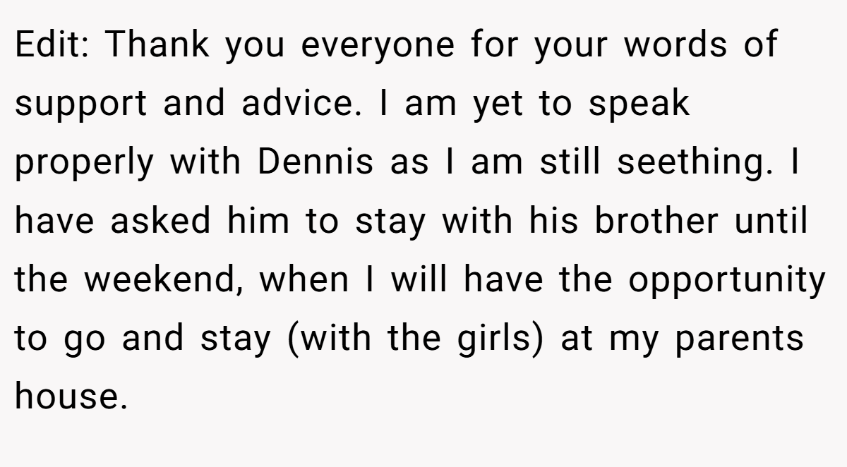 Edit: Thank you everyone for your words of support and advice. I am yet to speak properly with Dennis as I am still seething. I have asked him to stay with his brother until the weekend, when I will have the opportunity to go and stay (with the girls) at my parents house.
