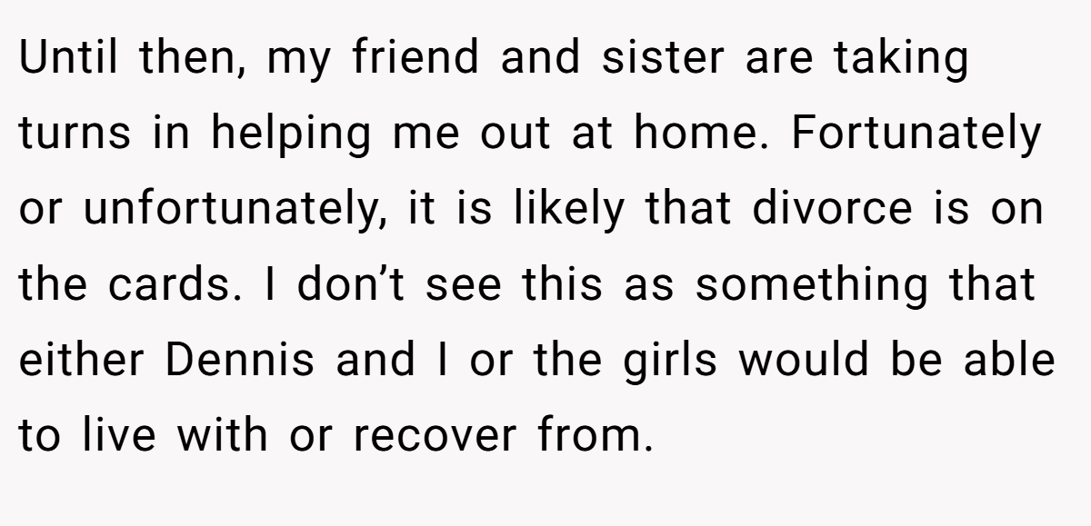 Until then, my friend and sister are taking turns in helping me out at home. Fortunately or unfortunately, it is likely that divorce is on the cards. I don’t see this as something that either Dennis and I or the girls would be able to live with or recover from.