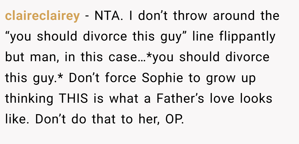 claireclairey − NTA. I don’t throw around the “you should divorce this guy” line flippantly but man, in this case…*you should divorce this guy.* Don’t force Sophie to grow up thinking THIS is what a Father’s love looks like. Don’t do that to her, OP.