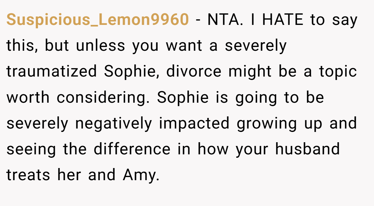 Suspicious_Lemon9960 − NTA. I HATE to say this, but unless you want a severely traumatized Sophie, divorce might be a topic worth considering. Sophie is going to be severely negatively impacted growing up and seeing the difference in how your husband treats her and Amy.