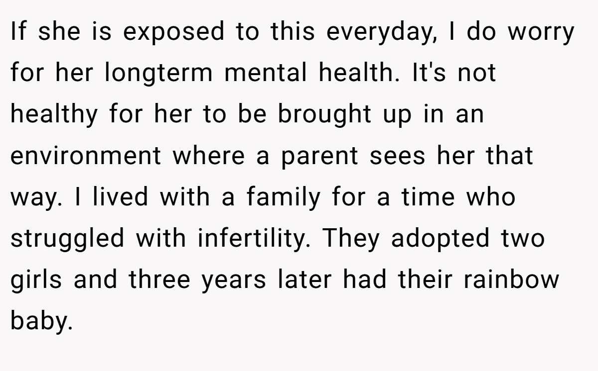 If she is exposed to this everyday, I do worry for her longterm mental health. It's not healthy for her to be brought up in an environment where a parent sees her that way. I lived with a family for a time who struggled with infertility. They adopted two girls and three years later had their rainbow baby.