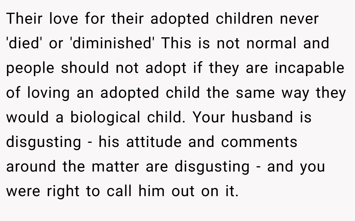 Their love for their adopted children never 'died' or 'diminished' This is not normal and people should not adopt if they are incapable of loving an adopted child the same way they would a biological child. Your husband is disgusting - his attitude and comments around the matter are disgusting - and you were right to call him out on it.