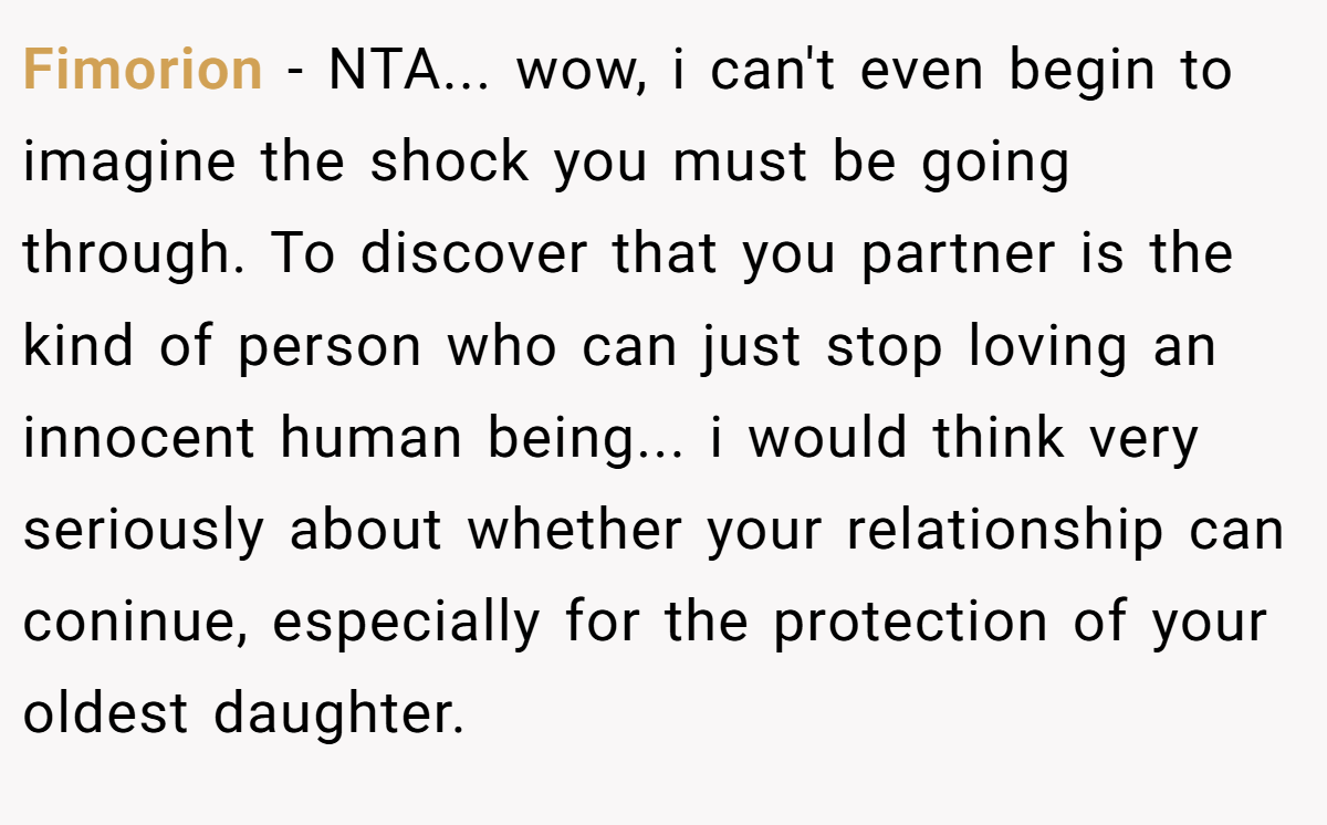 Fimorion − NTA... wow, i can't even begin to imagine the shock you must be going through. To discover that you partner is the kind of person who can just stop loving an innocent human being... i would think very seriously about whether your relationship can coninue, especially for the protection of your oldest daughter.