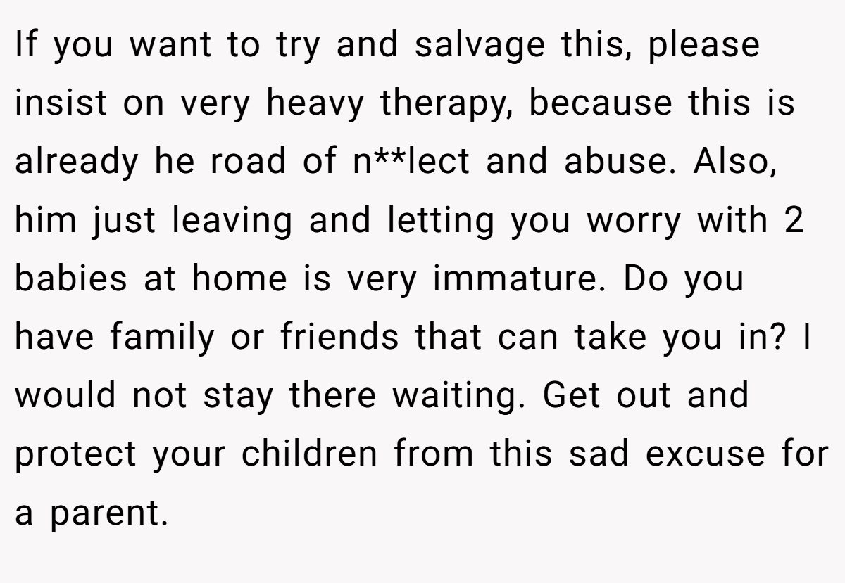 If you want to try and salvage this, please insist on very heavy therapy, because this is already he road of n**lect and abuse. Also, him just leaving and letting you worry with 2 babies at home is very immature. Do you have family or friends that can take you in? I would not stay there waiting. Get out and protect your children from this sad excuse for a parent.