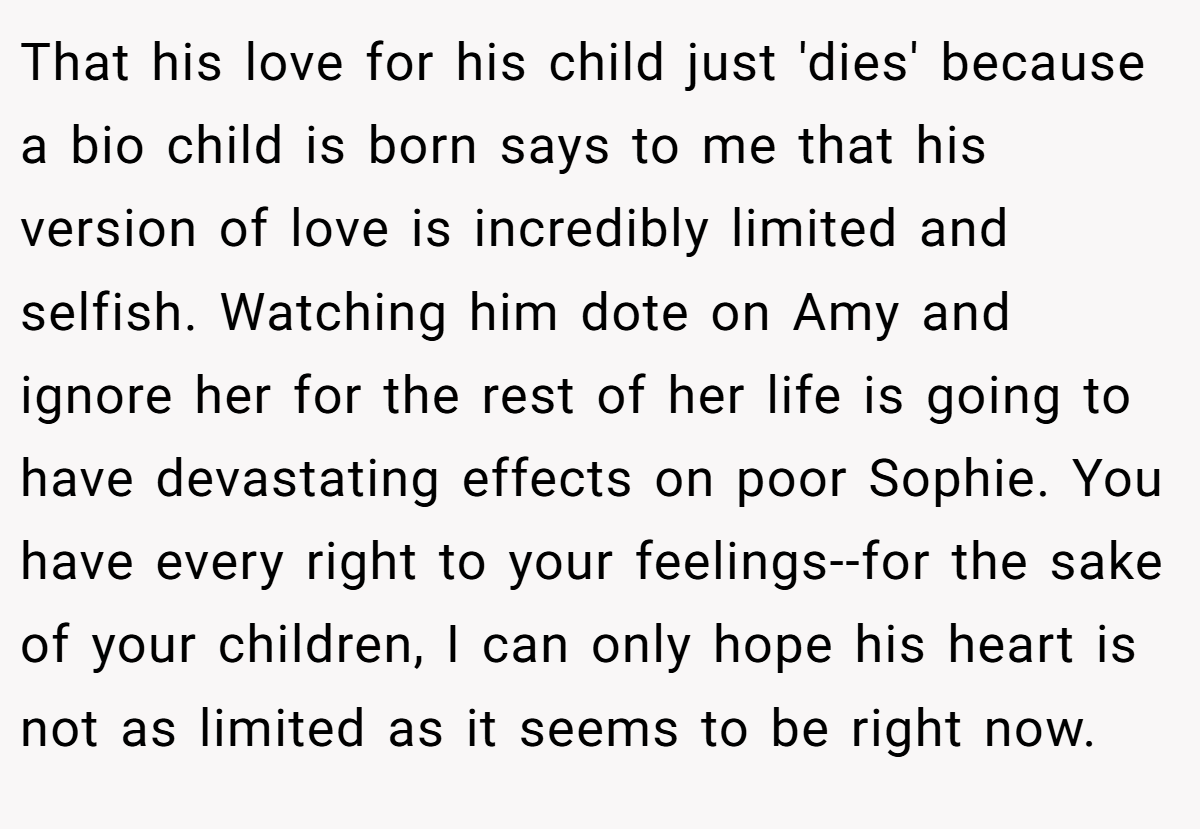 That his love for his child just 'dies' because a bio child is born says to me that his version of love is incredibly limited and selfish. Watching him dote on Amy and ignore her for the rest of her life is going to have devastating effects on poor Sophie. You have every right to your feelings--for the sake of your children, I can only hope his heart is not as limited as it seems to be right now.