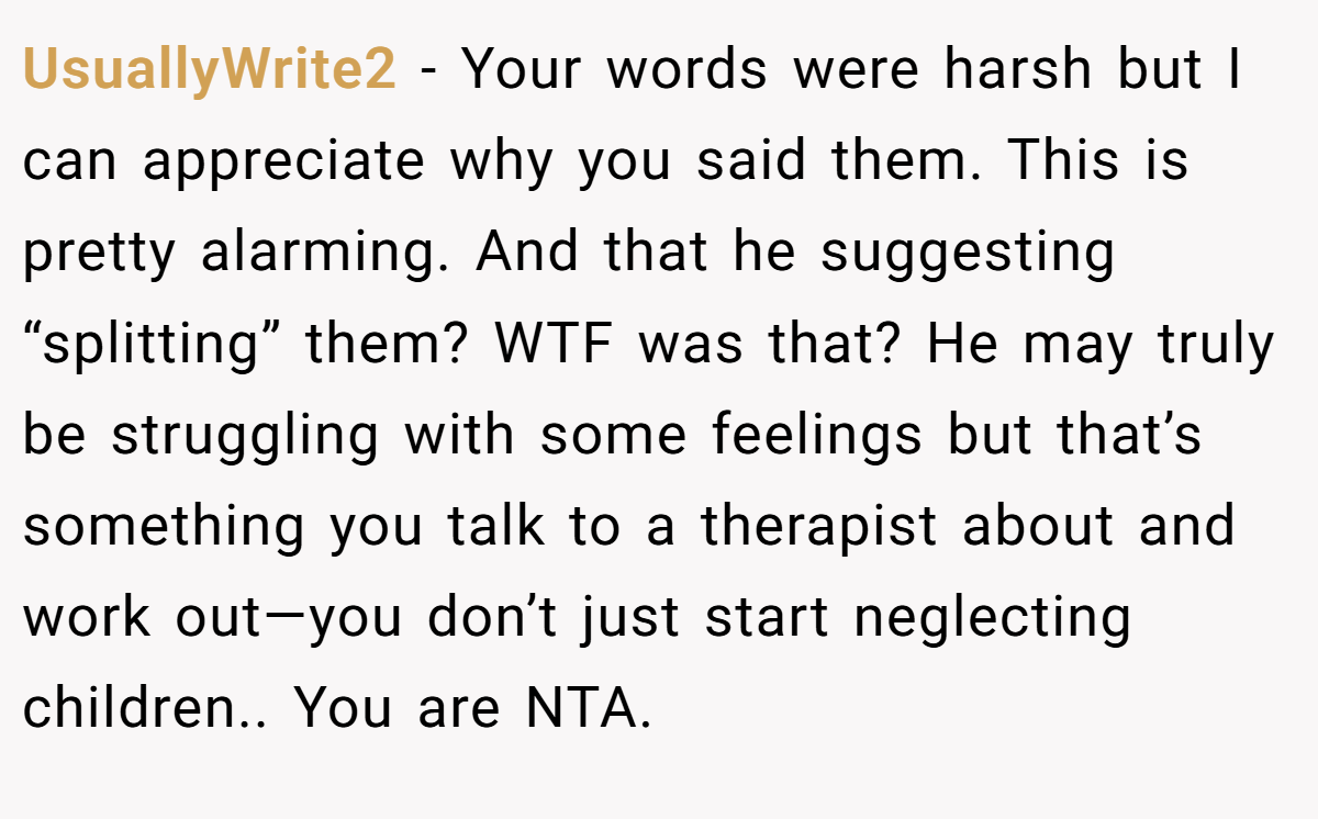 UsuallyWrite2 − Your words were harsh but I can appreciate why you said them. This is pretty alarming. And that he suggesting “splitting” them? WTF was that? He may truly be struggling with some feelings but that’s something you talk to a therapist about and work out—you don’t just start neglecting children.. You are NTA.