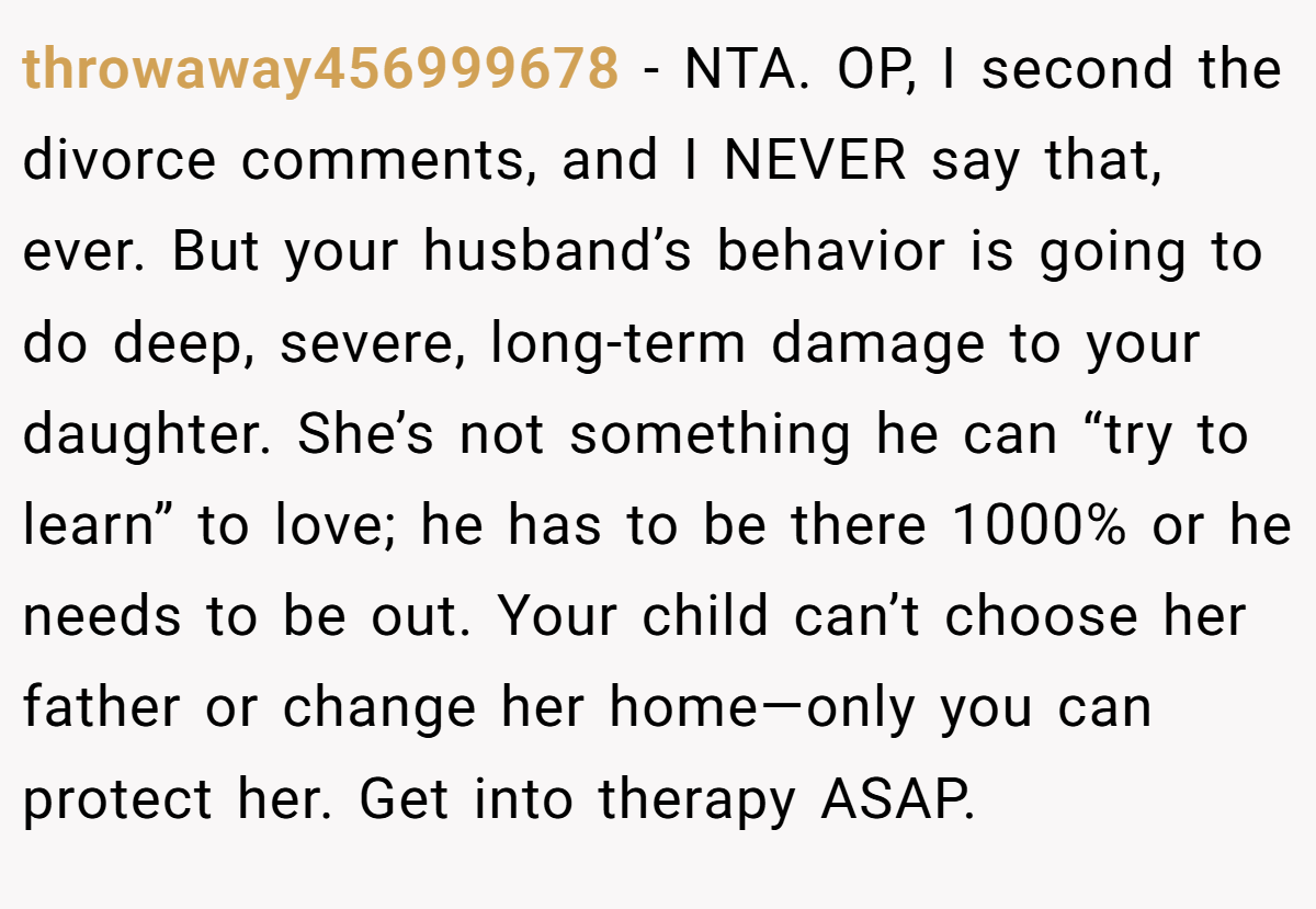throwaway456999678 − NTA. OP, I second the divorce comments, and I NEVER say that, ever. But your husband’s behavior is going to do deep, severe, long-term damage to your daughter. She’s not something he can “try to learn” to love; he has to be there 1000% or he needs to be out. Your child can’t choose her father or change her home—only you can protect her. Get into therapy ASAP.