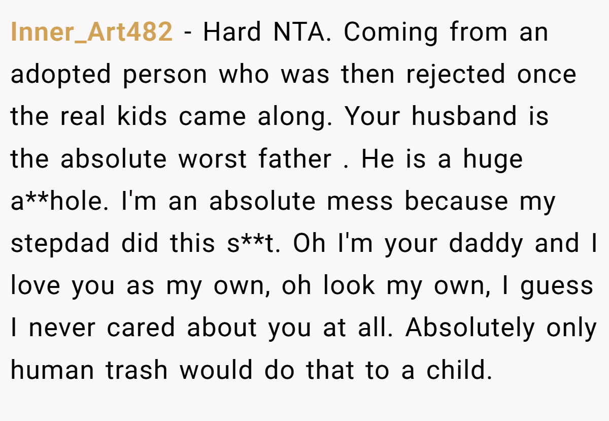 Inner_Art482 − Hard NTA. Coming from an adopted person who was then rejected once the real kids came along. Your husband is the absolute worst father . He is a huge a**hole. I'm an absolute mess because my stepdad did this s**t. Oh I'm your daddy and I love you as my own, oh look my own, I guess I never cared about you at all. Absolutely only human trash would do that to a child.