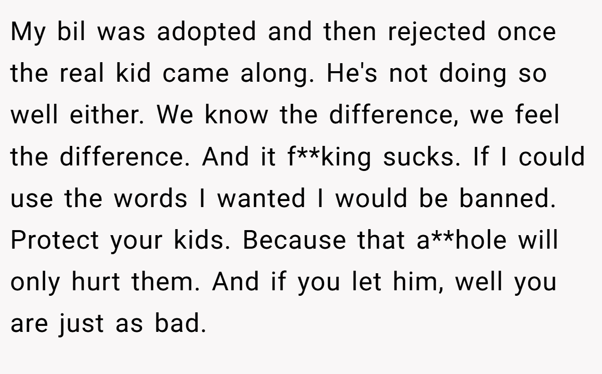My bil was adopted and then rejected once the real kid came along. He's not doing so well either. We know the difference, we feel the difference. And it f**king sucks. If I could use the words I wanted I would be banned. Protect your kids. Because that a**hole will only hurt them. And if you let him, well you are just as bad.
