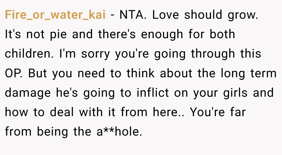 Fire_or_water_kai − NTA. Love should grow. It's not pie and there's enough for both children. I'm sorry you're going through this OP. But you need to think about the long term damage he's going to inflict on your girls and how to deal with it from here.. You're far from being the a**hole.
