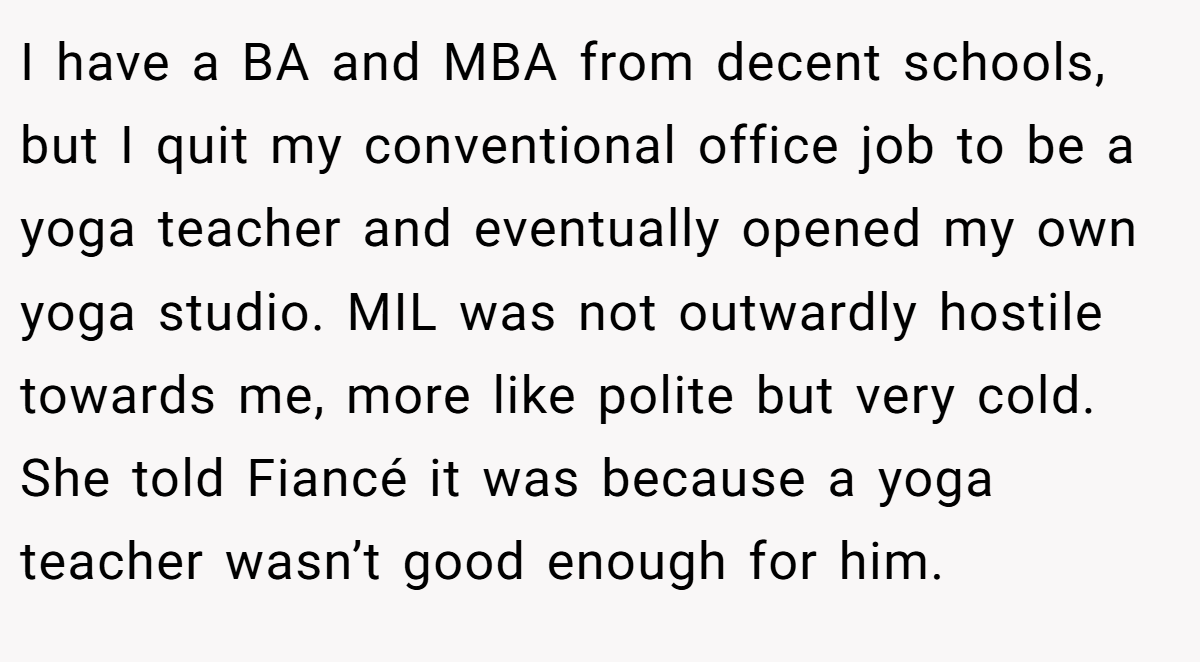 I have a BA and MBA from decent schools, but I quit my conventional office job to be a yoga teacher and eventually opened my own yoga studio. MIL was not outwardly hostile towards me, more like polite but very cold. She told Fiancé it was because a yoga teacher wasn’t good enough for him.