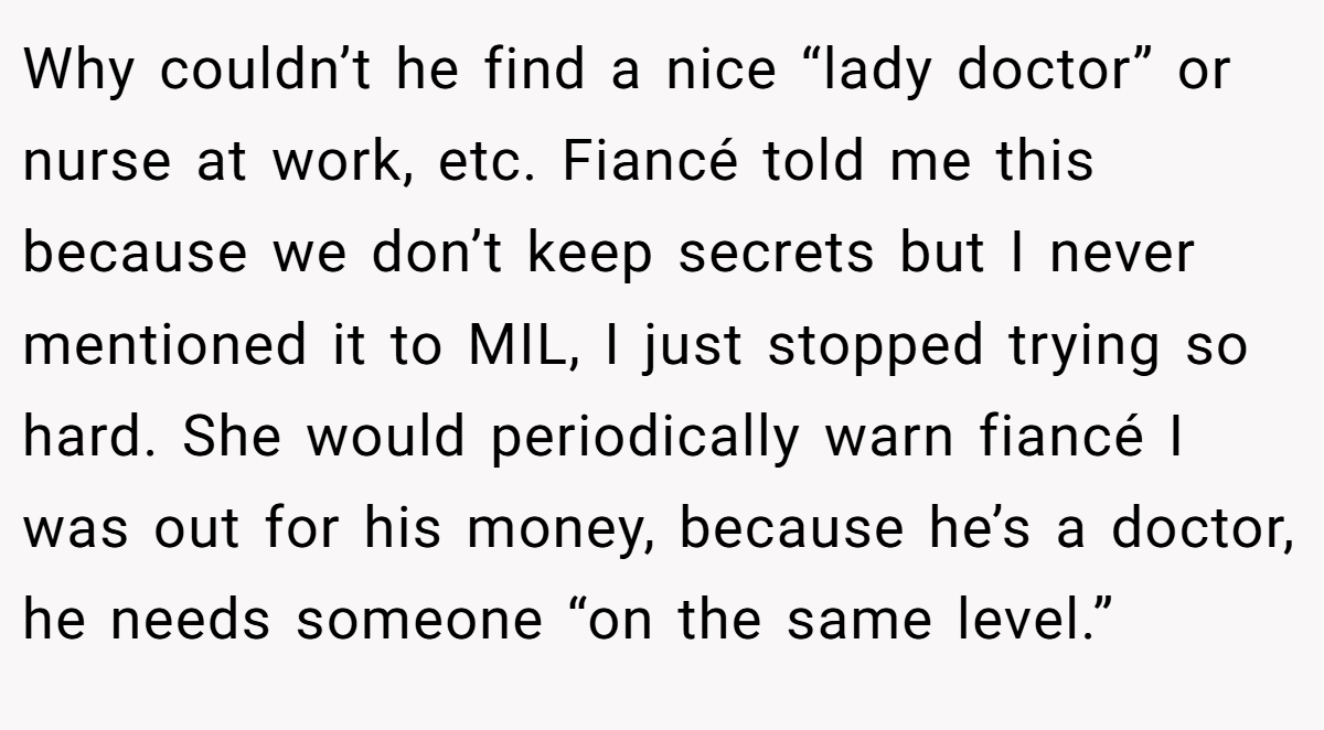 Why couldn’t he find a nice “lady doctor” or nurse at work, etc. Fiancé told me this because we don’t keep secrets but I never mentioned it to MIL, I just stopped trying so hard. She would periodically warn fiancé I was out for his money, because he’s a doctor, he needs someone “on the same level.”