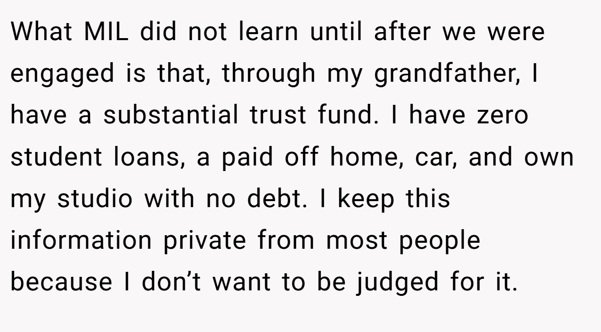 What MIL did not learn until after we were engaged is that, through my grandfather, I have a substantial trust fund. I have zero student loans, a paid off home, car, and own my studio with no debt. I keep this information private from most people because I don’t want to be judged for it.