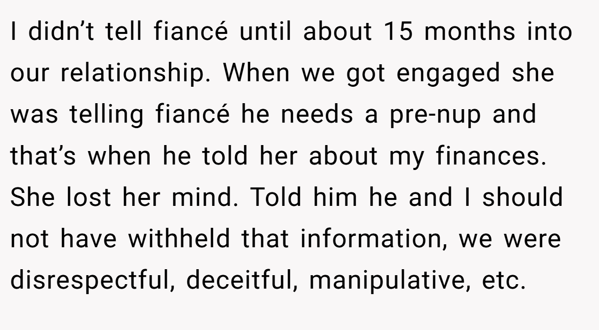 I didn’t tell fiancé until about 15 months into our relationship. When we got engaged she was telling fiancé he needs a pre-nup and that’s when he told her about my finances. She lost her mind. Told him he and I should not have withheld that information, we were disrespectful, deceitful, manipulative, etc.