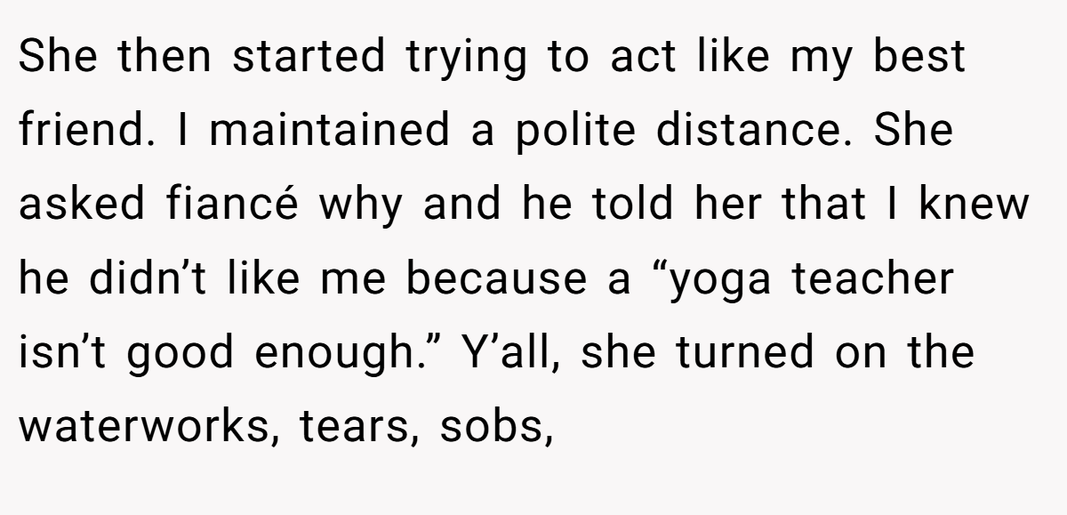 She then started trying to act like my best friend. I maintained a polite distance. She asked fiancé why and he told her that I knew he didn’t like me because a “yoga teacher isn’t good enough.” Y’all, she turned on the waterworks, tears, sobs,