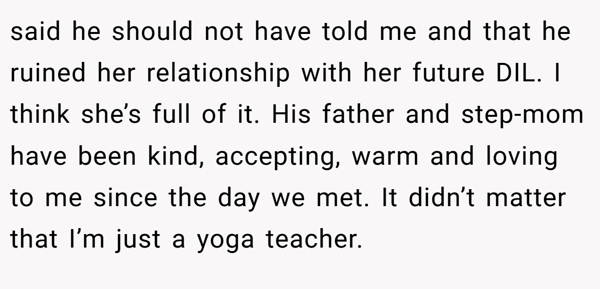 said he should not have told me and that he ruined her relationship with her future DIL. I think she’s full of it. His father and step-mom have been kind, accepting, warm and loving to me since the day we met. It didn’t matter that I’m just a yoga teacher.