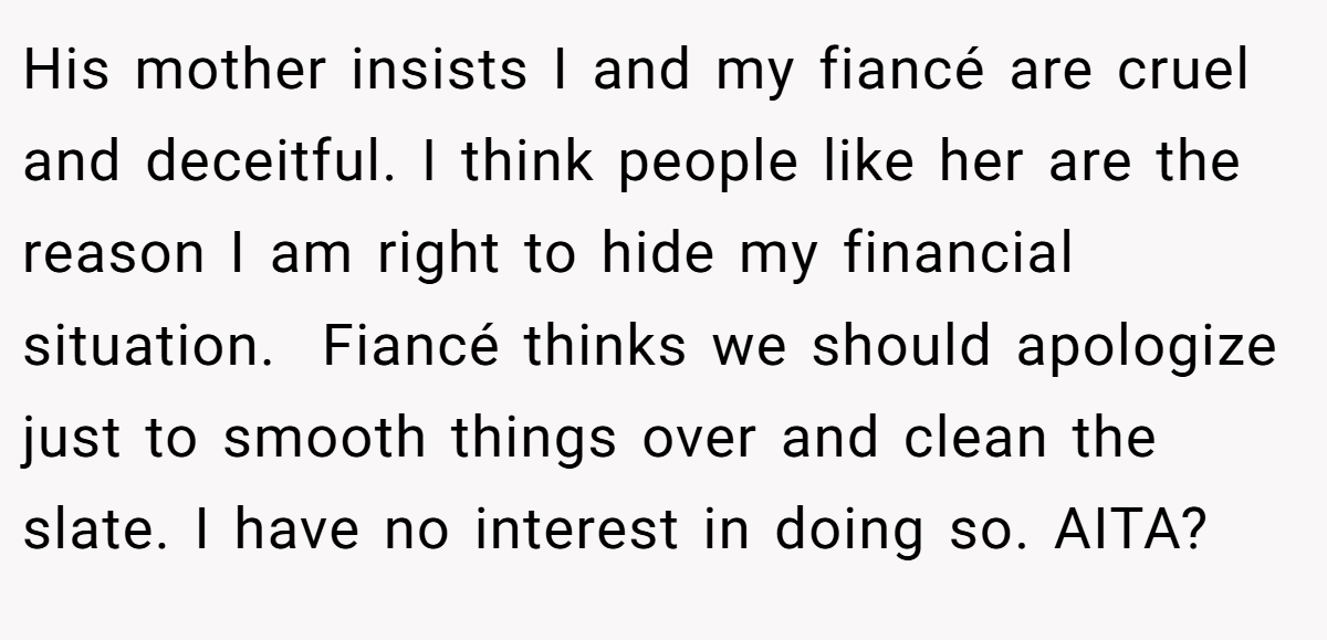 His mother insists I and my fiancé are cruel and deceitful. I think people like her are the reason I am right to hide my financial situation.  Fiancé thinks we should apologize just to smooth things over and clean the slate. I have no interest in doing so. AITA?