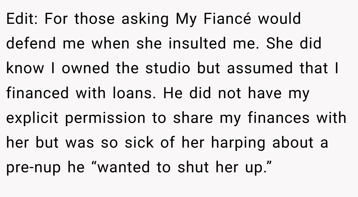 Edit: For those asking My Fiancé would defend me when she insulted me. She did know I owned the studio but assumed that I financed with loans. He did not have my explicit permission to share my finances with her but was so sick of her harping about a pre-nup he “wanted to shut her up.”