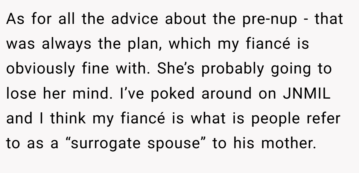 As for all the advice about the pre-nup - that was always the plan, which my fiancé is obviously fine with. She’s probably going to lose her mind. I’ve poked around on JNMIL and I think my fiancé is what is people refer to as a “surrogate spouse” to his mother.