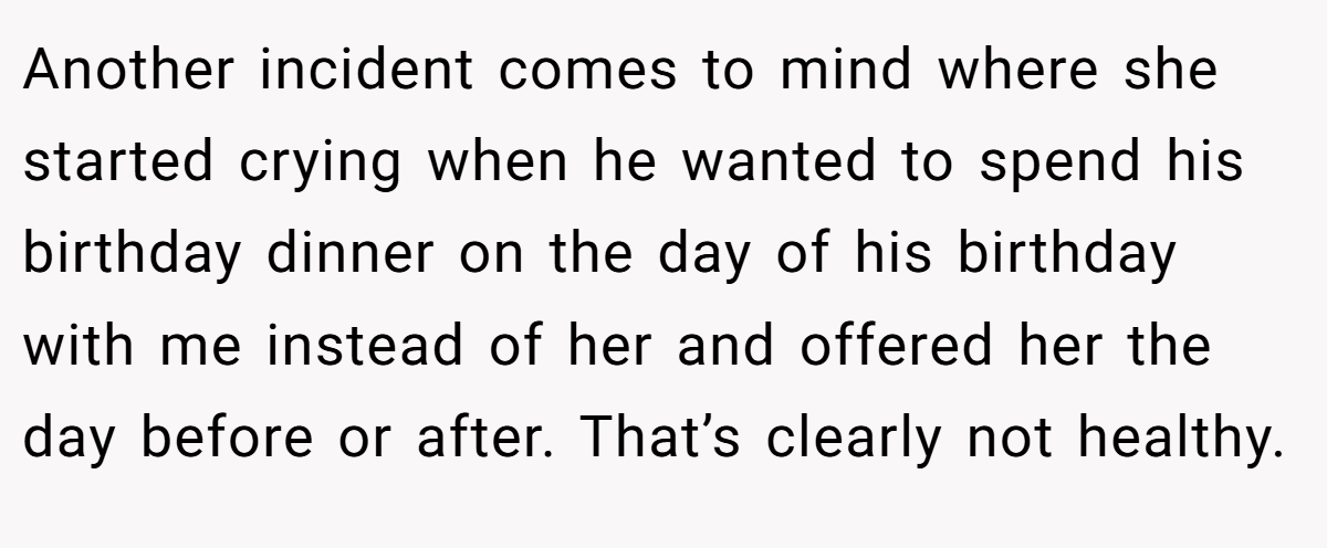 Another incident comes to mind where she started crying when he wanted to spend his birthday dinner on the day of his birthday with me instead of her and offered her the day before or after. That’s clearly not healthy.