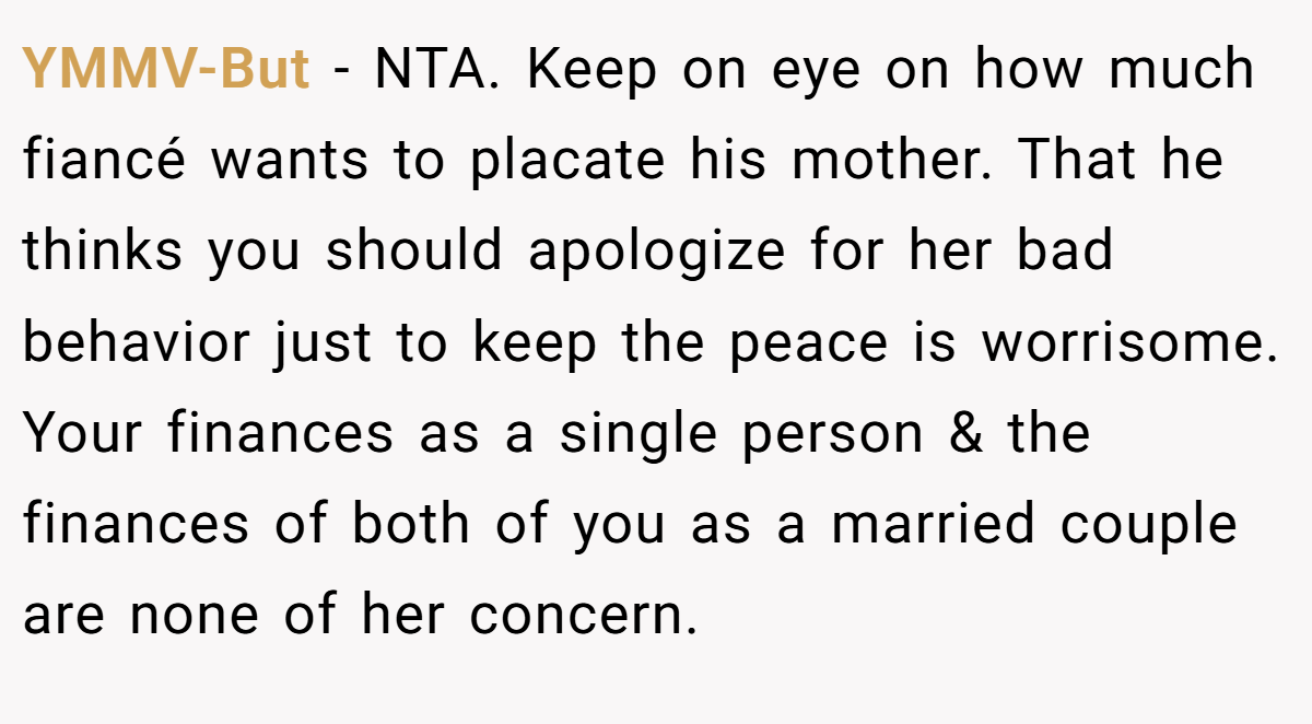 YMMV-But − NTA. Keep on eye on how much fiancé wants to placate his mother. That he thinks you should apologize for her bad behavior just to keep the peace is worrisome. Your finances as a single person & the finances of both of you as a married couple are none of her concern.