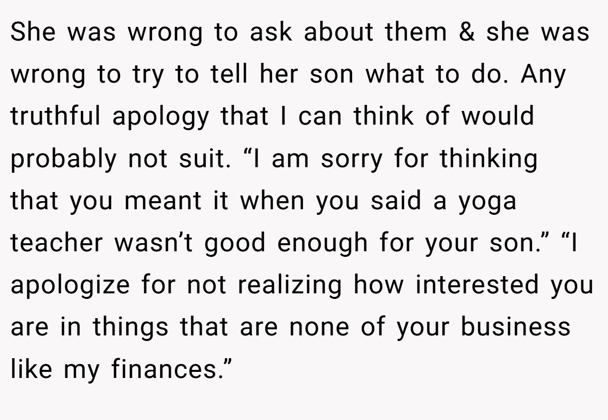 She was wrong to ask about them & she was wrong to try to tell her son what to do. Any truthful apology that I can think of would probably not suit. “I am sorry for thinking that you meant it when you said a yoga teacher wasn’t good enough for your son.” “I apologize for not realizing how interested you are in things that are none of your business like my finances.”