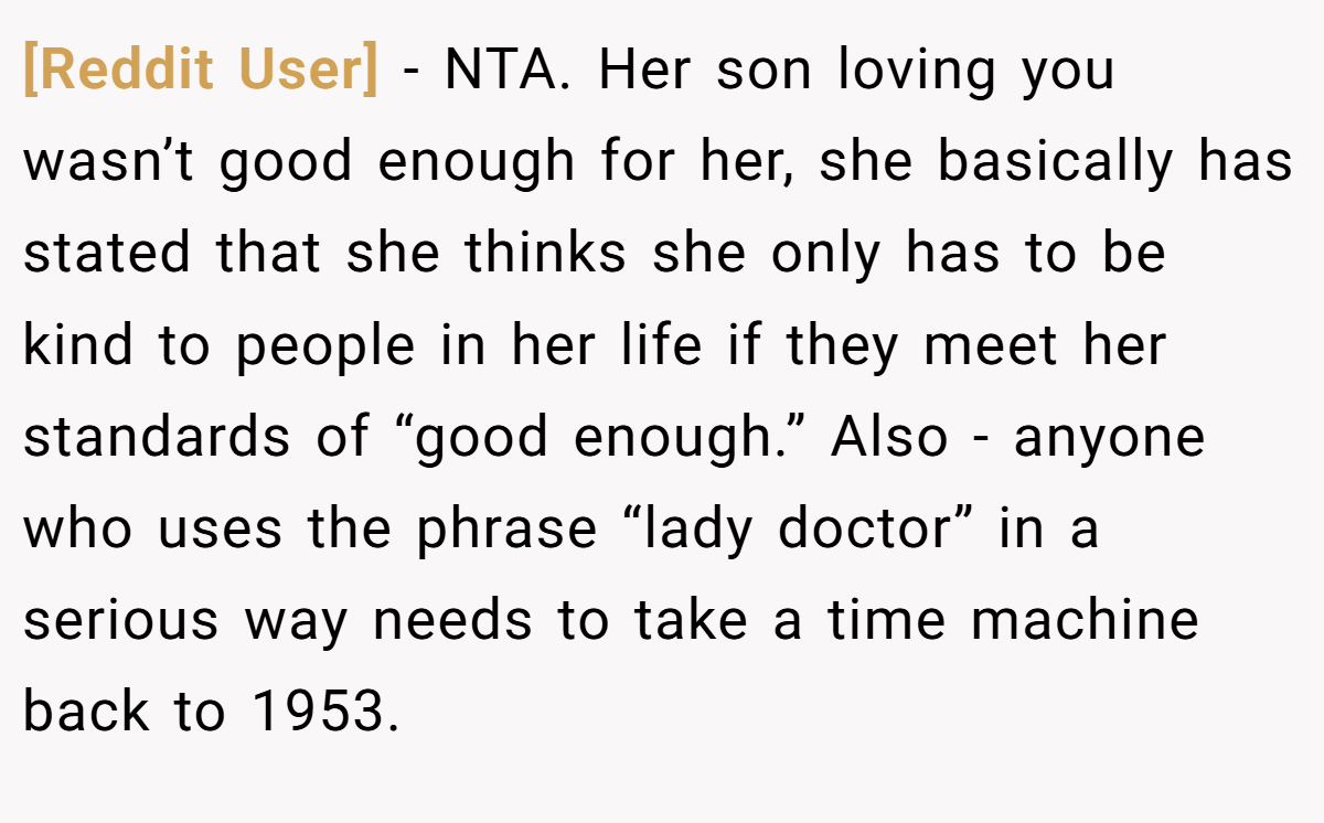 [Reddit User] − NTA. Her son loving you wasn’t good enough for her, she basically has stated that she thinks she only has to be kind to people in her life if they meet her standards of “good enough.” Also - anyone who uses the phrase “lady doctor” in a serious way needs to take a time machine back to 1953.