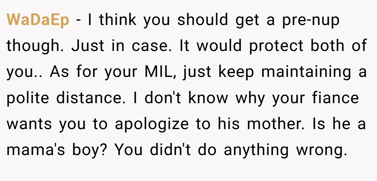 WaDaEp − I think you should get a pre-nup though. Just in case. It would protect both of you.. As for your MIL, just keep maintaining a polite distance. I don't know why your fiance wants you to apologize to his mother. Is he a mama's boy? You didn't do anything wrong.