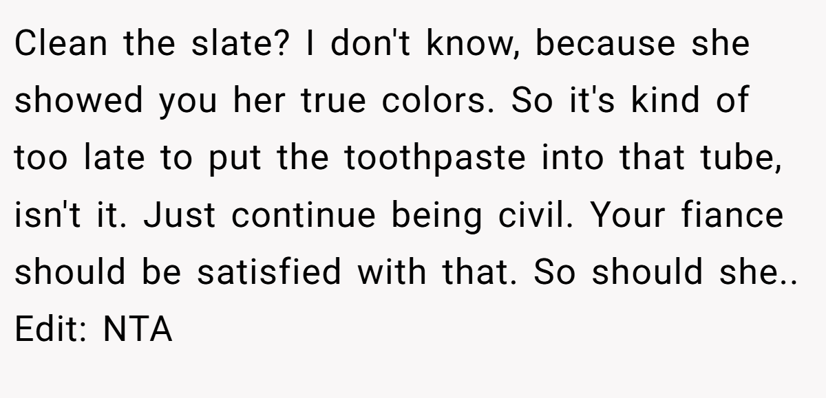 Clean the slate? I don't know, because she showed you her true colors. So it's kind of too late to put the toothpaste into that tube, isn't it. Just continue being civil. Your fiance should be satisfied with that. So should she.. Edit: NTA