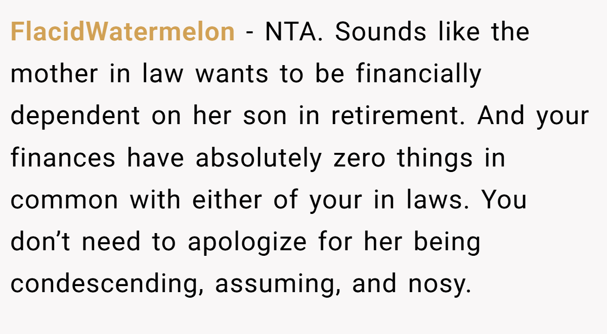 FlacidWatermelon − NTA. Sounds like the mother in law wants to be financially dependent on her son in retirement. And your finances have absolutely zero things in common with either of your in laws. You don’t need to apologize for her being condescending, assuming, and nosy.