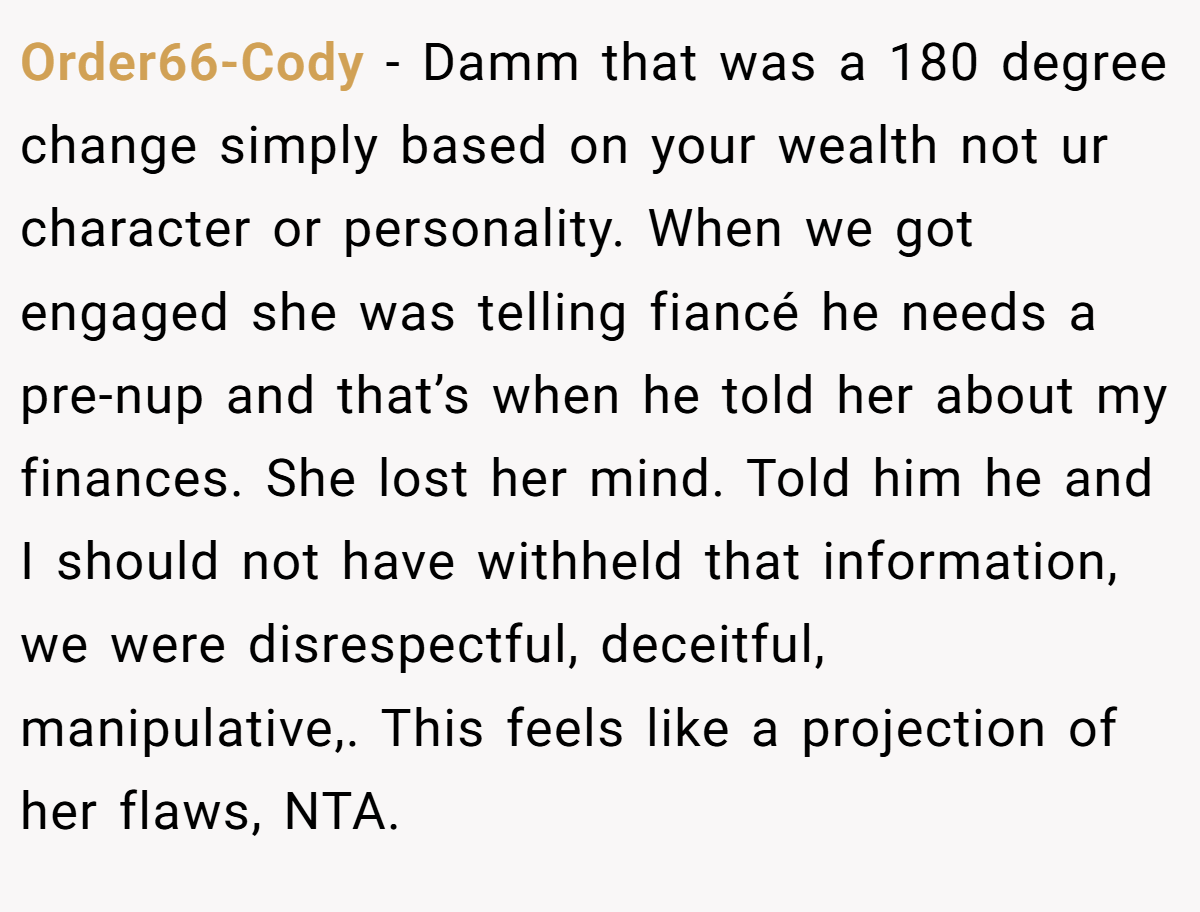 Order66-Cody − Damm that was a 180 degree change simply based on your wealth not ur character or personality. When we got engaged she was telling fiancé he needs a pre-nup and that’s when he told her about my finances. She lost her mind. Told him he and I should not have withheld that information, we were disrespectful, deceitful, manipulative,. This feels like a projection of her flaws, NTA.
