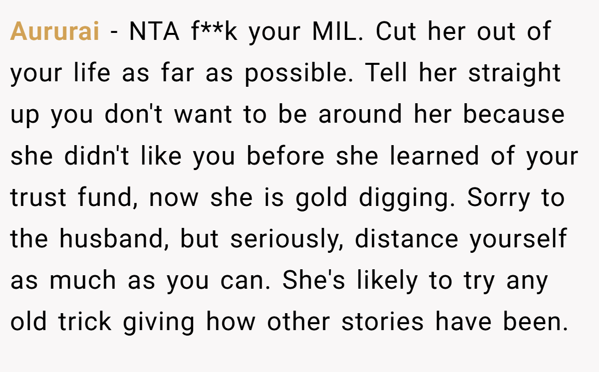 Aururai − NTA f**k your MIL. Cut her out of your life as far as possible. Tell her straight up you don't want to be around her because she didn't like you before she learned of your trust fund, now she is gold digging. Sorry to the husband, but seriously, distance yourself as much as you can. She's likely to try any old trick giving how other stories have been.