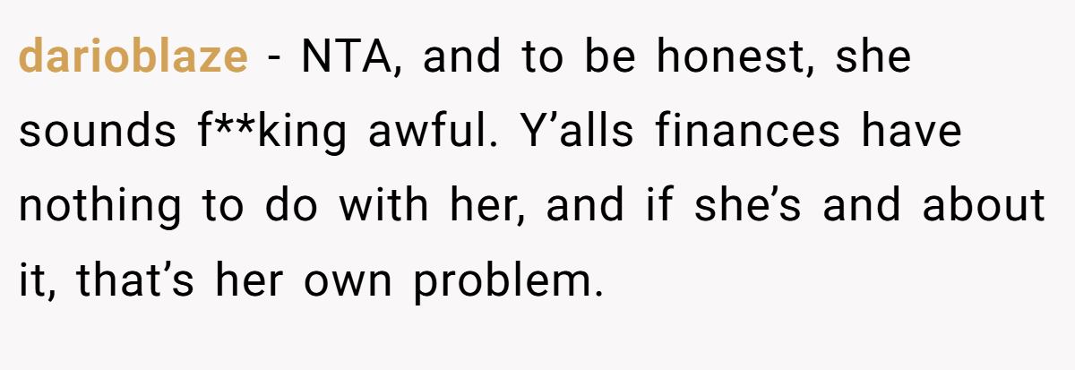 darioblaze − NTA, and to be honest, she sounds f**king awful. Y’alls finances have nothing to do with her, and if she’s and about it, that’s her own problem.