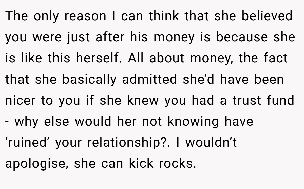 The only reason I can think that she believed you were just after his money is because she is like this herself. All about money, the fact that she basically admitted she’d have been nicer to you if she knew you had a trust fund - why else would her not knowing have ‘ruined’ your relationship?. I wouldn’t apologise, she can kick rocks.