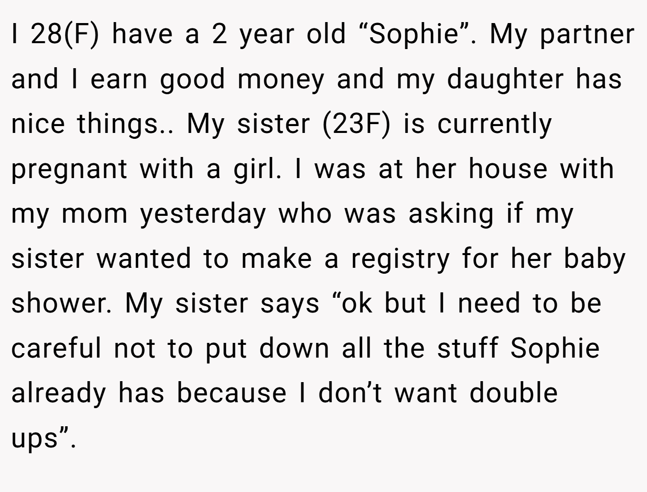 I 28(F) have a 2 year old “Sophie”. My partner and I earn good money and my daughter has nice things.. My sister (23F) is currently pregnant with a girl. I was at her house with my mom yesterday who was asking if my sister wanted to make a registry for her baby shower. My sister says “ok but I need to be careful not to put down all the stuff Sophie already has because I don’t want double ups”.
