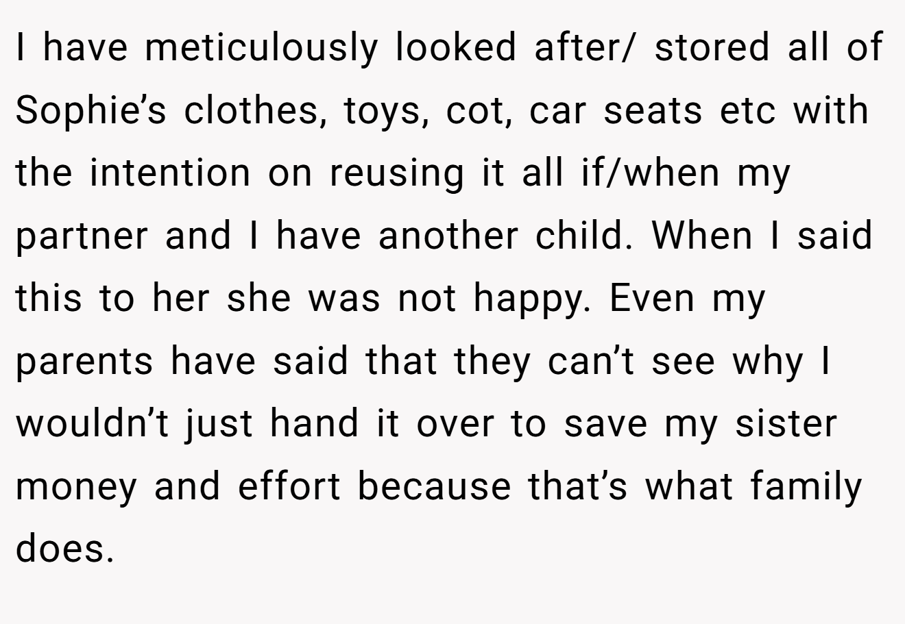 I have meticulously looked after/ stored all of Sophie’s clothes, toys, cot, car seats etc with the intention on reusing it all if/when my partner and I have another child. When I said this to her she was not happy. Even my parents have said that they can’t see why I wouldn’t just hand it over to save my sister money and effort because that’s what family does.