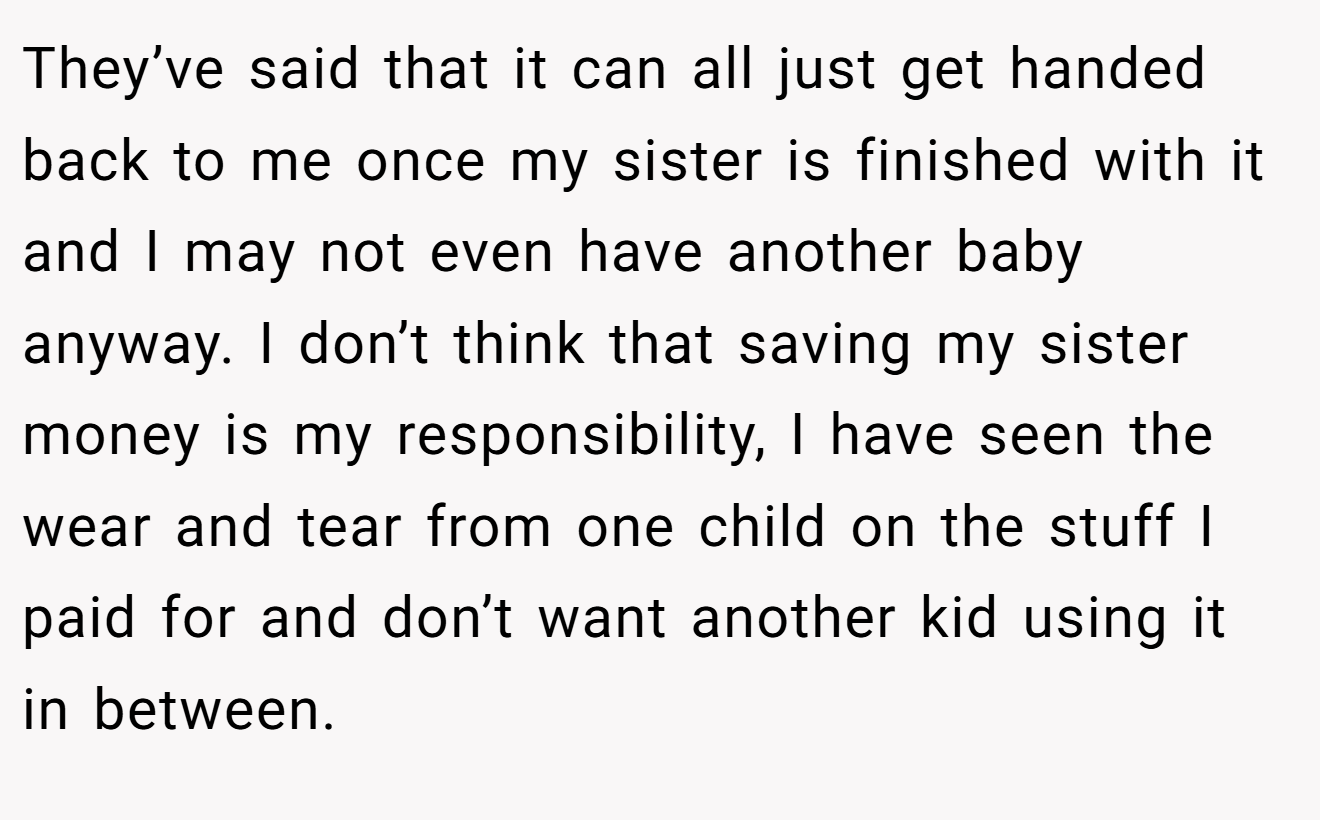 They’ve said that it can all just get handed back to me once my sister is finished with it and I may not even have another baby anyway. I don’t think that saving my sister money is my responsibility, I have seen the wear and tear from one child on the stuff I paid for and don’t want another kid using it in between.