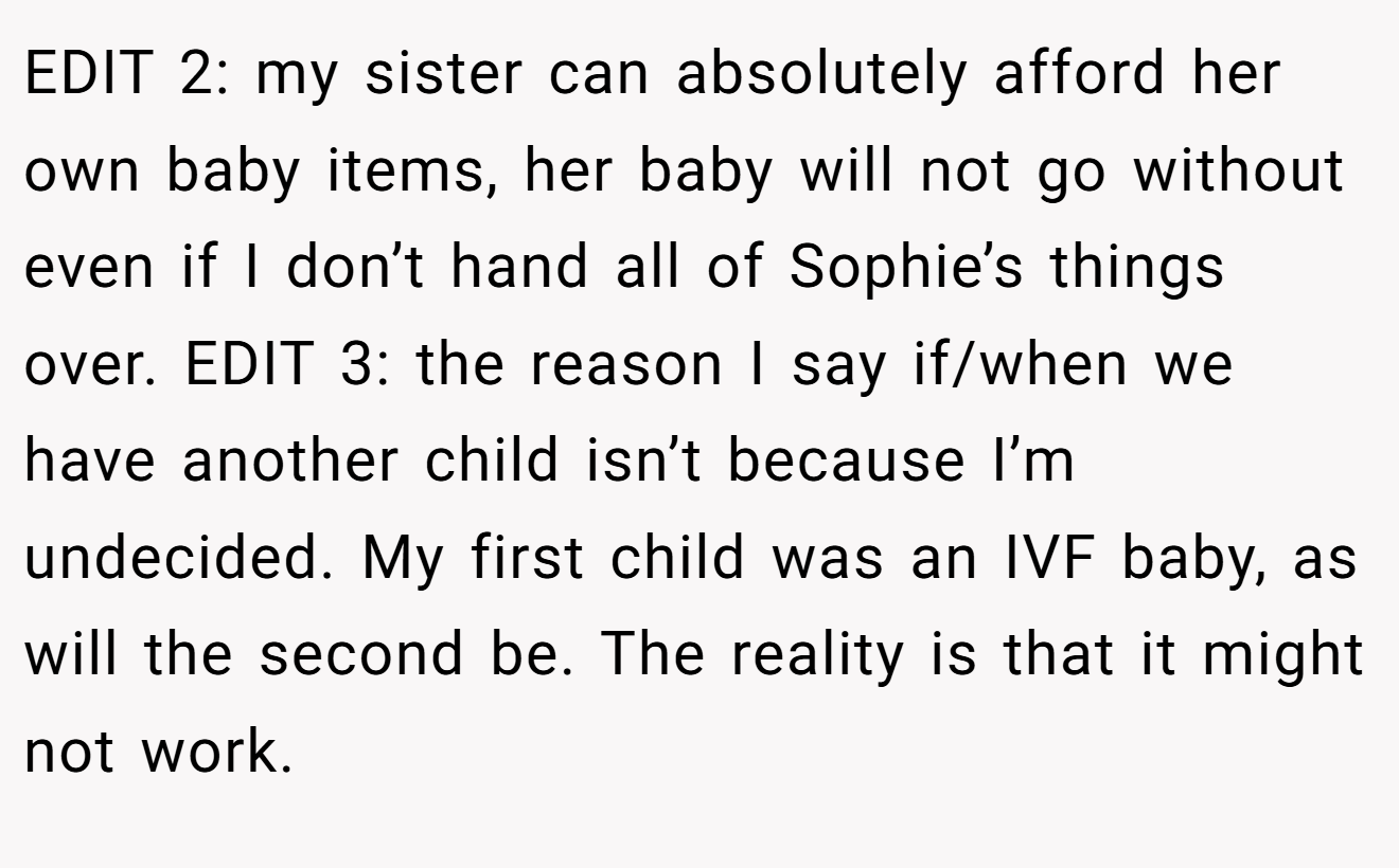 EDIT 2: my sister can absolutely afford her own baby items, her baby will not go without even if I don’t hand all of Sophie’s things over. EDIT 3: the reason I say if/when we have another child isn’t because I’m undecided. My first child was an IVF baby, as will the second be. The reality is that it might not work.